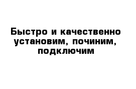 Быстро и качественно установим, починим, подключим